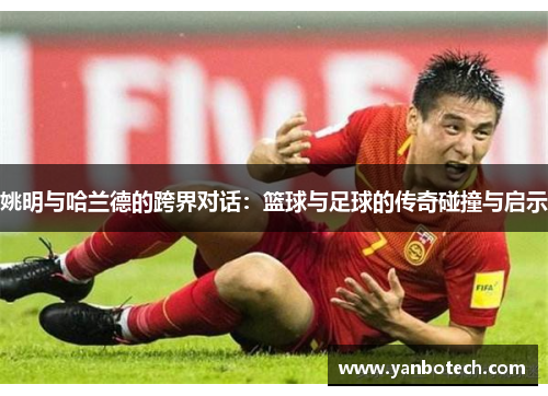 姚明与哈兰德的跨界对话：篮球与足球的传奇碰撞与启示
