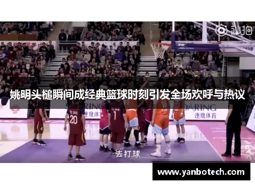 姚明头槌瞬间成经典篮球时刻引发全场欢呼与热议