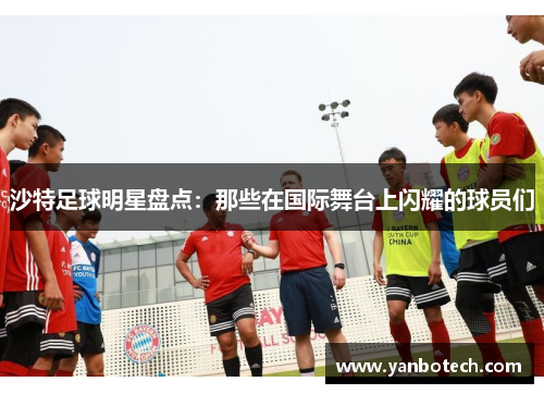 沙特足球明星盘点：那些在国际舞台上闪耀的球员们
